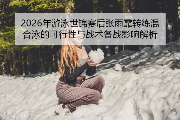 2026年游泳世锦赛后张雨霏转练混合泳的可行性与战术备战影响解析