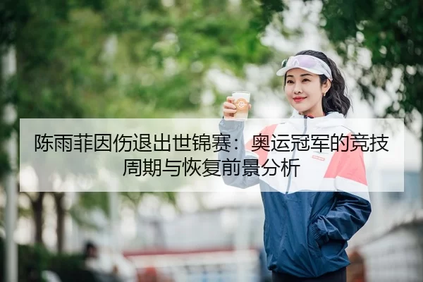 陈雨菲因伤退出世锦赛：奥运冠军的竞技周期与恢复前景分析